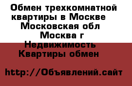 Обмен трехкомнатной квартиры в Москве. - Московская обл., Москва г. Недвижимость » Квартиры обмен   